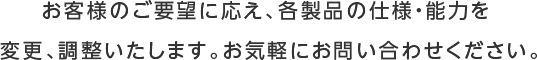 お客様のご要望に応え、各製品の仕様・能力を  変更、調整いたします。お気軽にお問い合わせください。